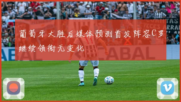 葡萄牙大胜后媒体预测首发阵容C罗继续领衔无变化