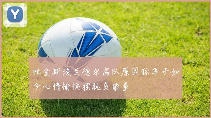 帕金斯谈兰德尔离队原因称华子如今心情愉悦摆脱负能量