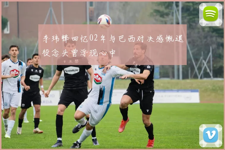 李玮锋回忆02年与巴西对决感慨退役念头曾浮现心中