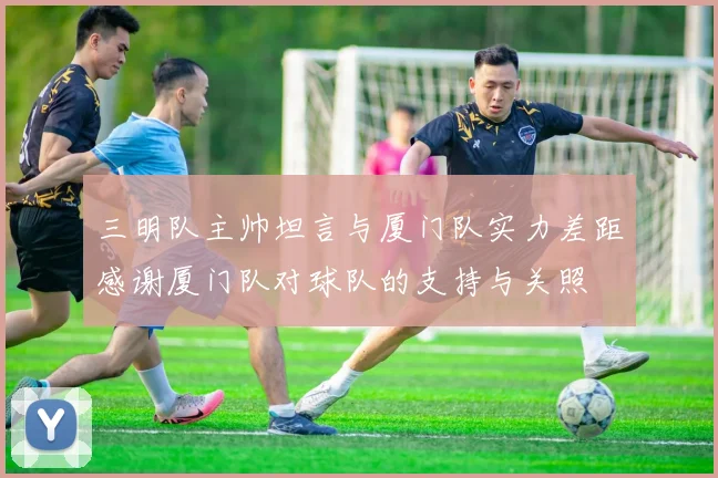三明队主帅坦言与厦门队实力差距感谢厦门队对球队的支持与关照