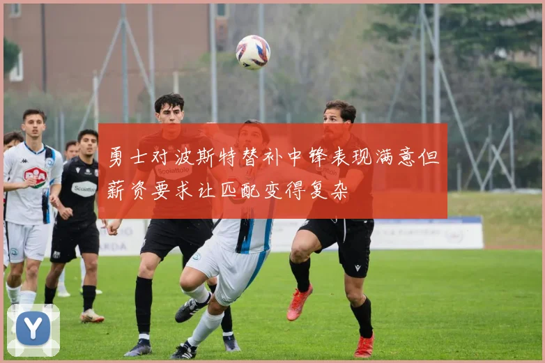 勇士对波斯特替补中锋表现满意但薪资要求让匹配变得复杂