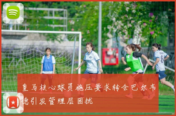 皇马核心球员施压要求转会巴尔韦德引发管理层困扰