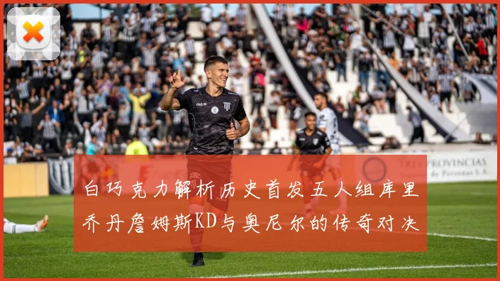 白巧克力解析历史首发五人组库里乔丹詹姆斯KD与奥尼尔的传奇对决与影响