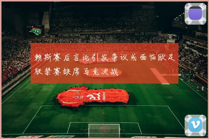赖斯赛后言论引发争议或面临欧足联禁赛缺席马竞次战