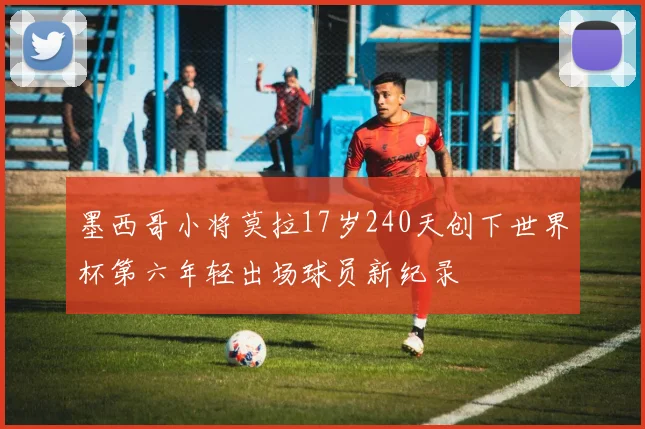 墨西哥小将莫拉17岁240天创下世界杯第六年轻出场球员新纪录