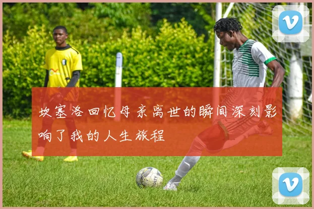坎塞洛回忆母亲离世的瞬间深刻影响了我的人生旅程