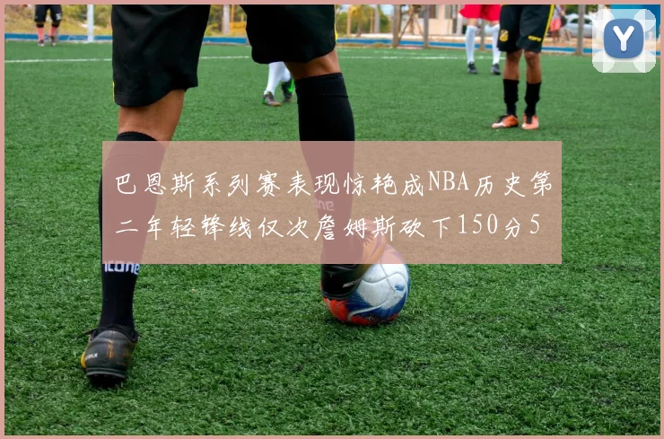 巴恩斯系列赛表现惊艳成NBA历史第二年轻锋线仅次詹姆斯砍下150分50助
