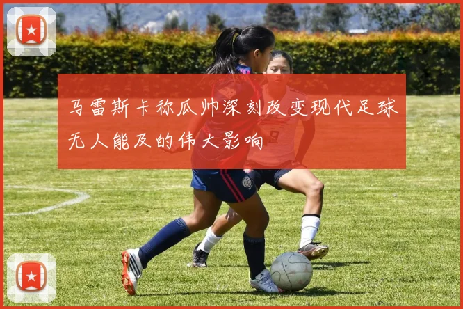 马雷斯卡称瓜帅深刻改变现代足球无人能及的伟大影响