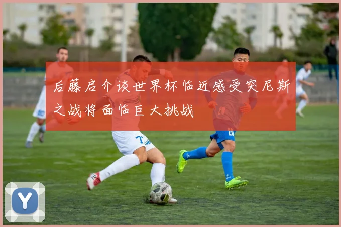 后藤启介谈世界杯临近感受突尼斯之战将面临巨大挑战