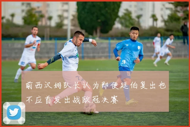 前西汉姆队长认为即便廷伯复出也不应首发出战欧冠决赛
