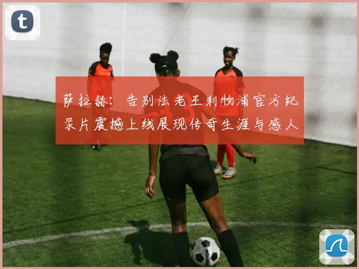 萨拉赫：告别法老王利物浦官方纪录片震撼上线展现传奇生涯与感人时刻