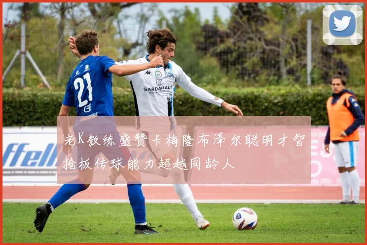 老K教练盛赞卡梅隆布泽尔聪明才智抢板传球能力超越同龄人